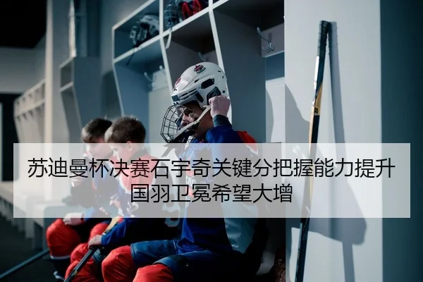 苏迪曼杯决赛石宇奇关键分把握能力提升国羽卫冕希望大增